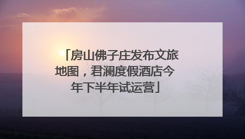 房山佛子庄发布文旅地图，君澜度假酒店今年下半年试运营